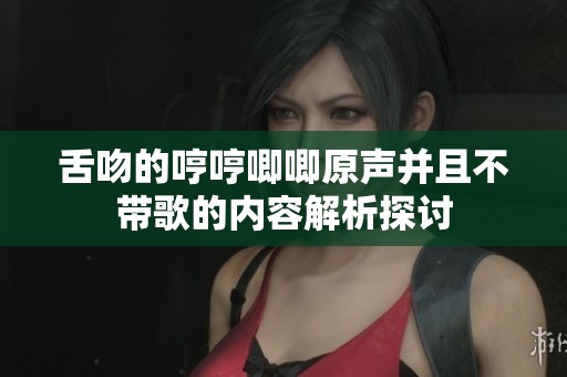舌吻的哼哼唧唧原声并且不带歌的内容解析探讨