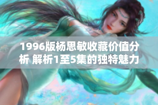1996版杨思敏收藏价值分析 解析1至5集的独特魅力与投资潜力