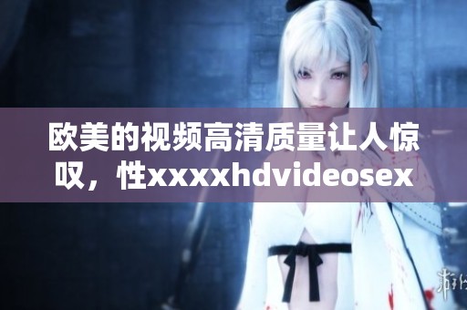 欧美的视频高清质量让人惊叹，性xxxxhdvideosex的魅力无穷尽。