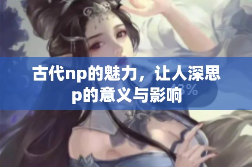 古代np的魅力，让人深思p的意义与影响