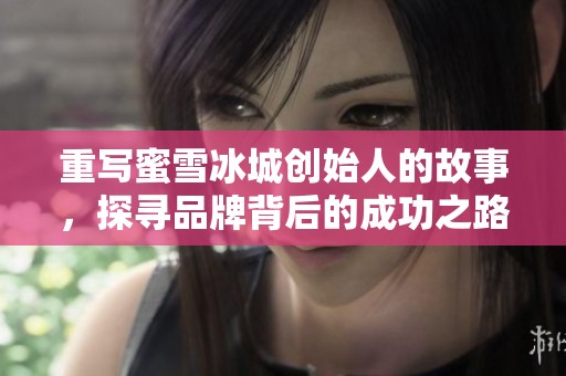 重写蜜雪冰城创始人的故事，探寻品牌背后的成功之路与创始人历程