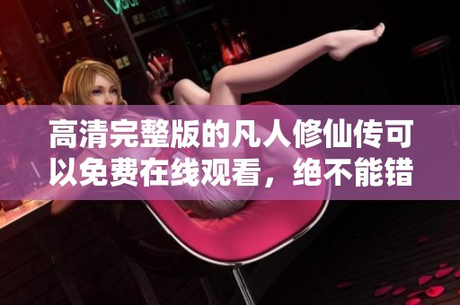 高清完整版的凡人修仙传可以免费在线观看，绝不能错过这一精彩内容！