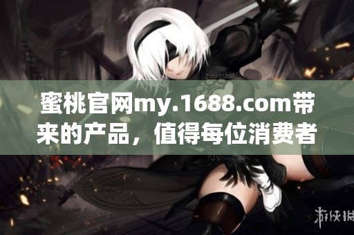蜜桃官网my.1688.com带来的产品，值得每位消费者关注与选择