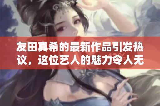 友田真希的最新作品引发热议，这位艺人的魅力令人无法忽视