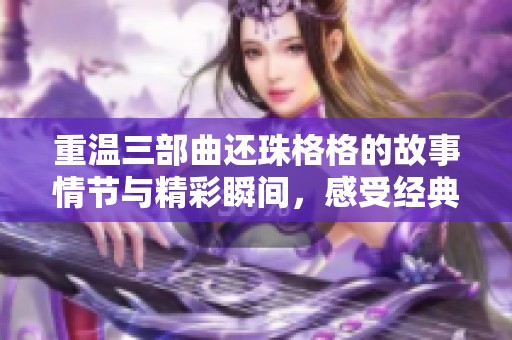 重温三部曲还珠格格的故事情节与精彩瞬间，感受经典之魅力