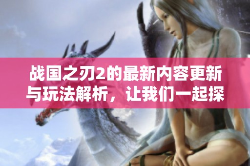 战国之刃2的最新内容更新与玩法解析，让我们一起探索这个精彩的游戏世界！