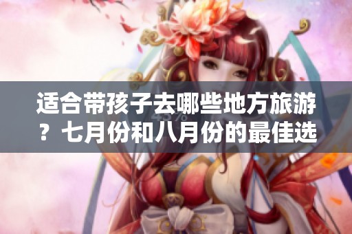适合带孩子去哪些地方旅游？七月份和八月份的最佳选择是什么？