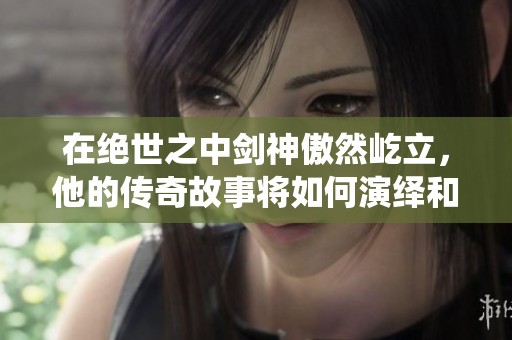 在绝世之中剑神傲然屹立，他的传奇故事将如何演绎和展开呢