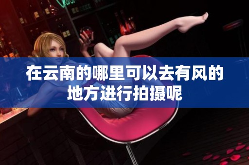在云南的哪里可以去有风的地方进行拍摄呢