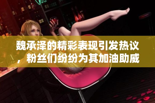 魏承泽的精彩表现引发热议，粉丝们纷纷为其加油助威
