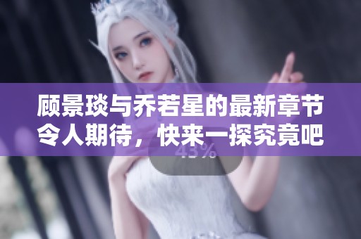 顾景琰与乔若星的最新章节令人期待，快来一探究竟吧！