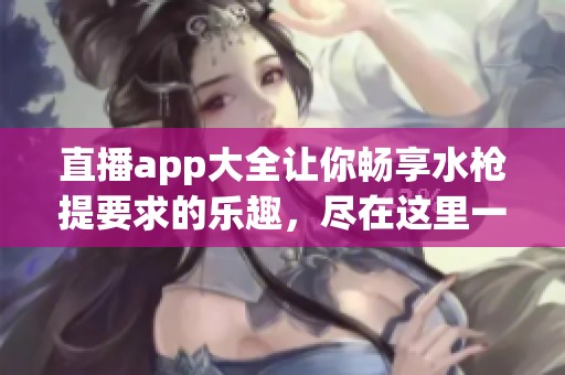 直播app大全让你畅享水枪提要求的乐趣，尽在这里一一汇聚！