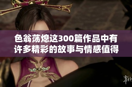 色翁荡熄这300篇作品中有许多精彩的故事与情感值得一读