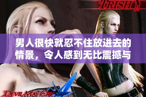 男人很快就忍不住放进去的情景，令人感到无比震撼与好奇