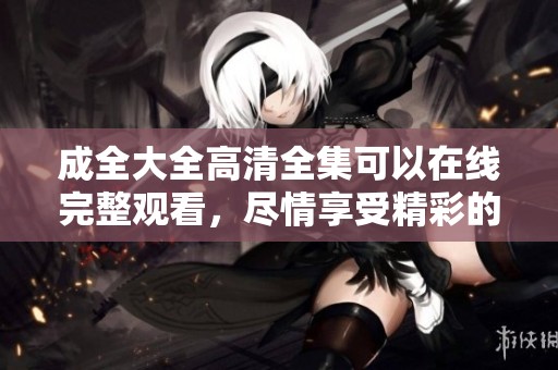 成全大全高清全集可以在线完整观看，尽情享受精彩的每一集！