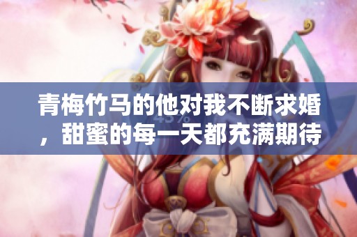 青梅竹马的他对我不断求婚，甜蜜的每一天都充满期待
