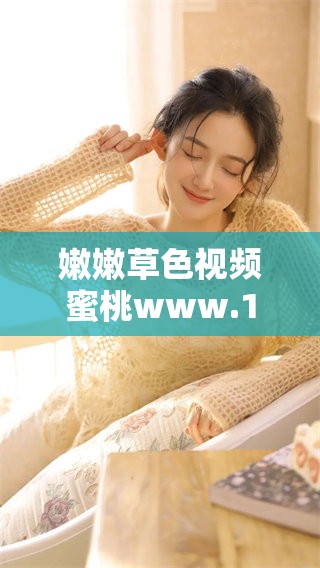 嫩嫩草色视频蜜桃www.17c给你带来不一样的视听体验，快来探索这个精彩世界吧