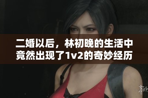 二婚以后，林初晚的生活中竟然出现了1v2的奇妙经历