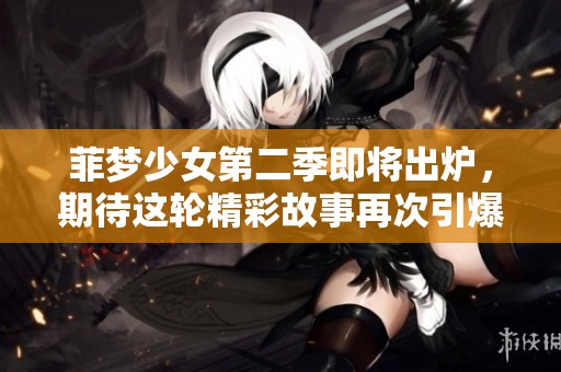 菲梦少女第二季即将出炉，期待这轮精彩故事再次引爆青春热潮