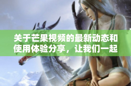 关于芒果视频的最新动态和使用体验分享，让我们一起探索它的魅力与功能