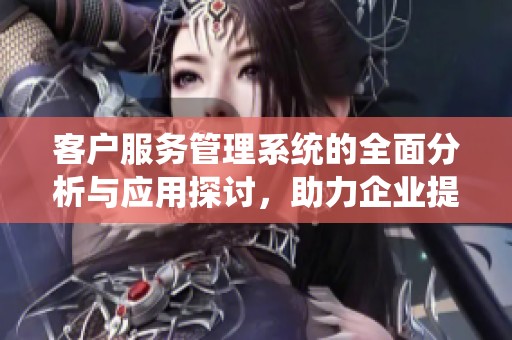 客户服务管理系统的全面分析与应用探讨，助力企业提升客户满意度