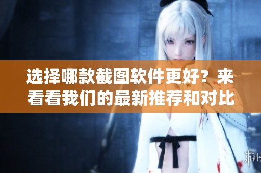 选择哪款截图软件更好？来看看我们的最新推荐和对比分析吧