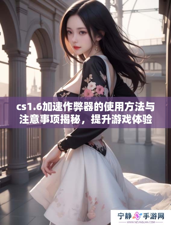 cs1.6加速作弊器的使用方法与注意事项揭秘，提升游戏体验的利器是它