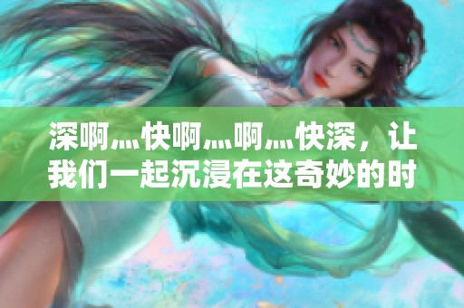 深啊灬快啊灬啊灬快深，让我们一起沉浸在这奇妙的时刻中