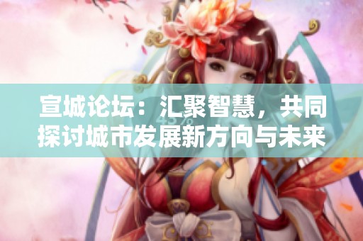宣城论坛：汇聚智慧，共同探讨城市发展新方向与未来展望