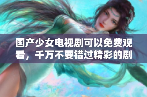 国产少女电视剧可以免费观看，千万不要错过精彩的剧情和青春故事