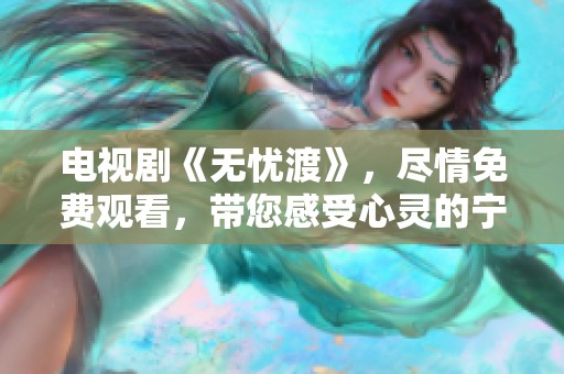 电视剧《无忧渡》，尽情免费观看，带您感受心灵的宁静与温暖。