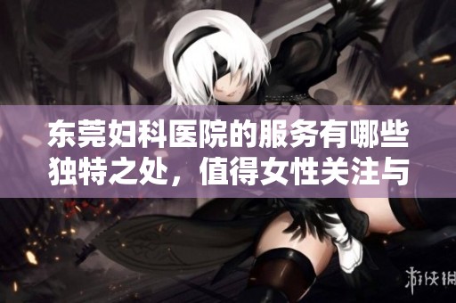 东莞妇科医院的服务有哪些独特之处，值得女性关注与选择呢