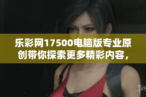 乐**17500电脑版专业原创带你探索更多精彩内容，尽在这里尽情体验！