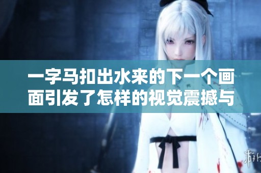 一字马扣出水来的下一个画面引发了怎样的视觉震撼与思考呢