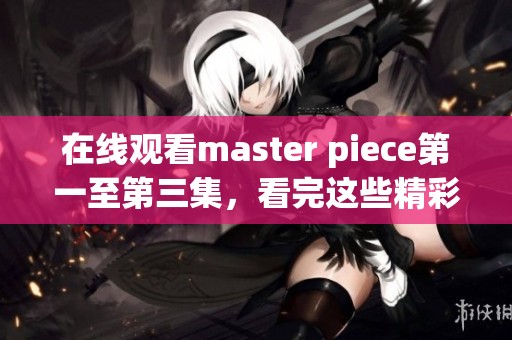 在线观看master piece第一至第三集，看完这些精彩内容你会有怎样的感受呢