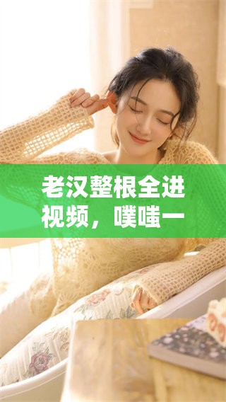 老汉整根全进视频，噗嗤一声让人意外的瞬间