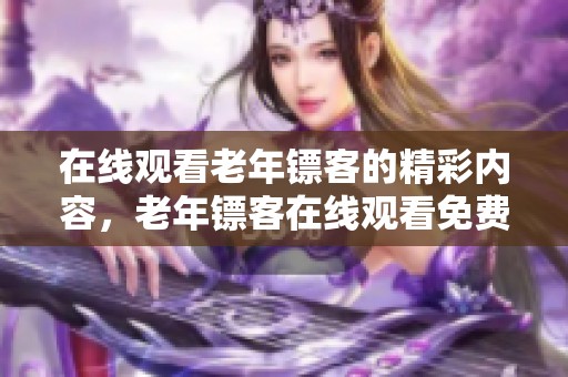 在线观看老年镖客的精彩内容，老年镖客在线观看免费尽享乐趣与感动