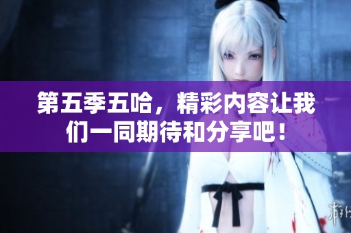 第五季五哈，精彩内容让我们一同期待和分享吧！
