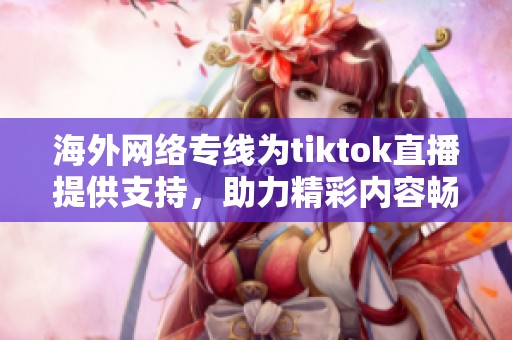 海外网络专线为tiktok直播提供支持，助力精彩内容畅享全球