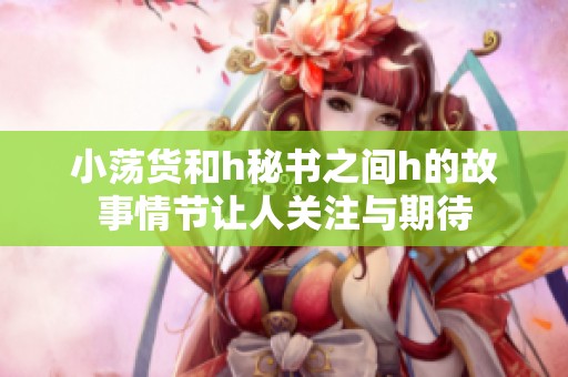 小荡货和h秘书之间h的故事情节让人关注与期待
