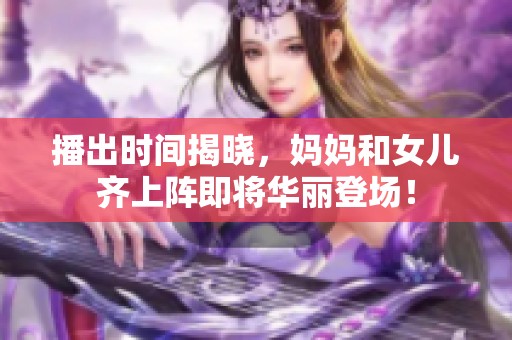 播出时间揭晓，妈妈和女儿齐上阵即将华丽登场！