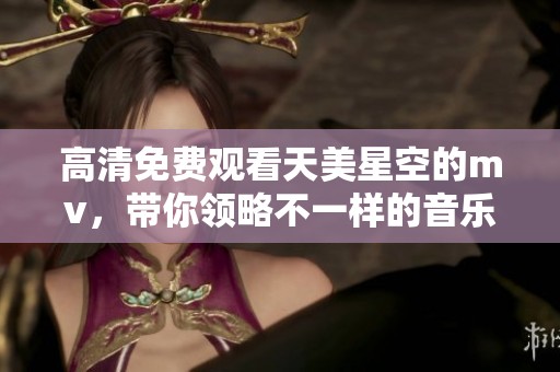 高清免费观看天美星空的mv，带你领略不一样的音乐魅力