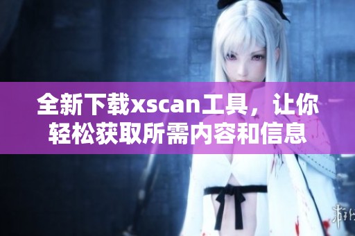 全新下载xscan工具，让你轻松获取所需内容和信息
