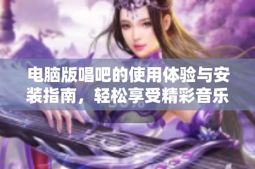 电脑版唱吧的使用体验与安装指南，轻松享受精彩音乐时光