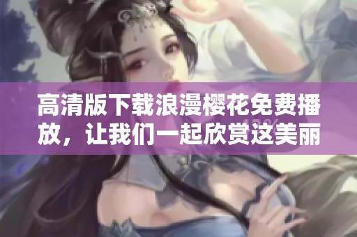 高清版下载浪漫樱花免费播放，让我们一起欣赏这美丽的景色吧
