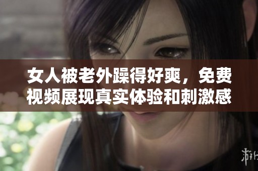 女人被老外躁得好爽，免费视频展现真实体验和刺激感受