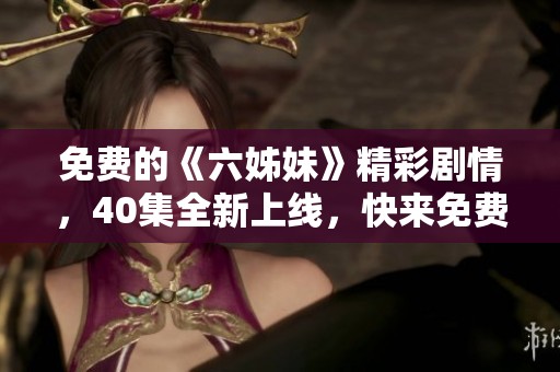 免费的《六姊妹》精彩剧情，40集全新上线，快来免费观看吧