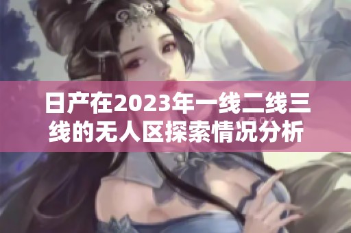 日产在2023年一线二线三线的无人区探索情况分析