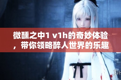 微醺之中1 v1h的奇妙体验，带你领略醉人世界的乐趣