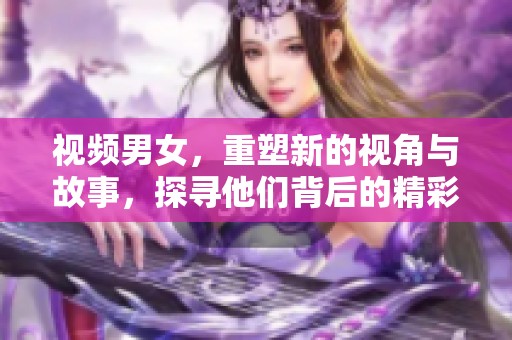 视频男女，重塑新的视角与故事，探寻他们背后的精彩瞬间